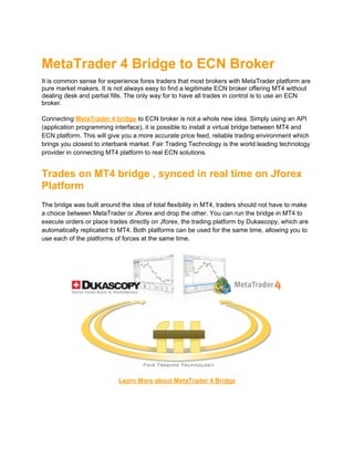 MetaTrader 4 Bridge to ECN Broker
It is common sense for experience forex traders that most brokers with MetaTrader platform are
pure market makers. It is not always easy to find a legitimate ECN broker offering MT4 without
dealing desk and partial fills. The only way for to have all trades in control is to use an ECN
broker.

Connecting MetaTrader 4 bridge to ECN broker is not a whole new idea. Simply using an API
(application programming interface), it is possible to install a virtual bridge between MT4 and
ECN platform. This will give you a more accurate price feed, reliable trading environment which
brings you closest to interbank market. Fair Trading Technology is the world leading technology
provider in connecting MT4 platform to real ECN solutions.


Trades on MT4 bridge , synced in real time on Jforex
Platform
The bridge was built around the idea of ​total flexibility in MT4, traders should not have to make
a choice between MetaTrader or Jforex and drop the other. You can run the bridge in MT4 to
execute orders or place trades directly on Jforex, the trading platform by Dukascopy, which are
automatically replicated to MT4. Both platforms can be used for the same time, allowing you to
use each of the platforms of forces at the same time.




                            Learn More about MetaTrader 4 Bridge
 