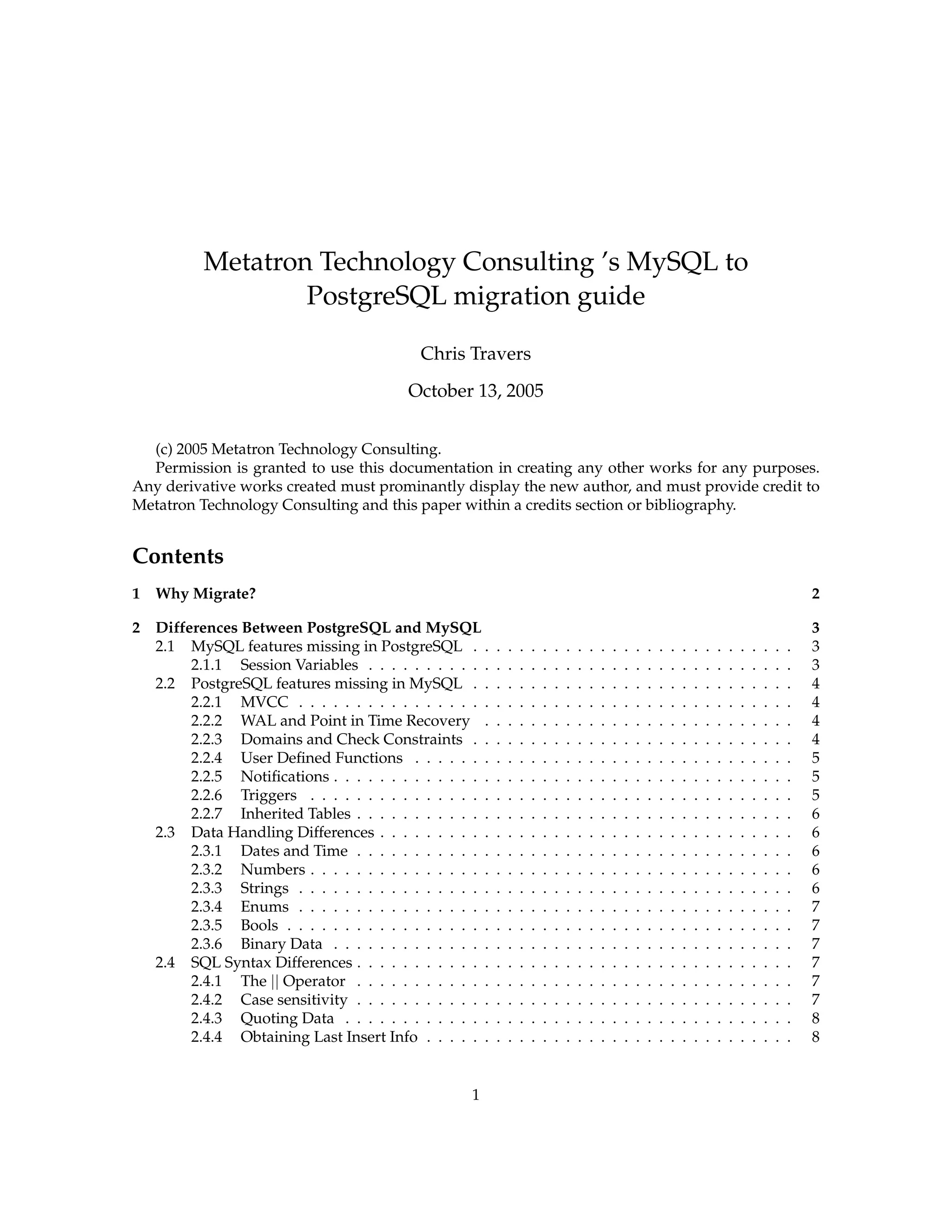 Metatron Technology Consulting ’s MySQL to
                   PostgreSQL migration guide

                                             Chris Travers
                                           October 13, 2005


  (c) 2005 Metatron Technology Consulting.
  Permission is granted to use this documentation in creating any other works for any purposes.
Any derivative works created must prominantly display the new author, and must provide credit to
Metatron Technology Consulting and this paper within a credits section or bibliography.


Contents
1   Why Migrate?                                                                                                                                                   2

2   Differences Between PostgreSQL and MySQL                                                                                                                       3
    2.1 MySQL features missing in PostgreSQL . .           .   .   .   .   .   .   .   .   .   .   .   .   .   .   .   .   .   .   .   .   .   .   .   .   .   .   3
         2.1.1 Session Variables . . . . . . . . . . .     .   .   .   .   .   .   .   .   .   .   .   .   .   .   .   .   .   .   .   .   .   .   .   .   .   .   3
    2.2 PostgreSQL features missing in MySQL . .           .   .   .   .   .   .   .   .   .   .   .   .   .   .   .   .   .   .   .   .   .   .   .   .   .   .   4
         2.2.1 MVCC . . . . . . . . . . . . . . . . .      .   .   .   .   .   .   .   .   .   .   .   .   .   .   .   .   .   .   .   .   .   .   .   .   .   .   4
         2.2.2 WAL and Point in Time Recovery .            .   .   .   .   .   .   .   .   .   .   .   .   .   .   .   .   .   .   .   .   .   .   .   .   .   .   4
         2.2.3 Domains and Check Constraints . .           .   .   .   .   .   .   .   .   .   .   .   .   .   .   .   .   .   .   .   .   .   .   .   .   .   .   4
         2.2.4 User Deﬁned Functions . . . . . . .         .   .   .   .   .   .   .   .   .   .   .   .   .   .   .   .   .   .   .   .   .   .   .   .   .   .   5
         2.2.5 Notiﬁcations . . . . . . . . . . . . . .    .   .   .   .   .   .   .   .   .   .   .   .   .   .   .   .   .   .   .   .   .   .   .   .   .   .   5
         2.2.6 Triggers . . . . . . . . . . . . . . . .    .   .   .   .   .   .   .   .   .   .   .   .   .   .   .   .   .   .   .   .   .   .   .   .   .   .   5
         2.2.7 Inherited Tables . . . . . . . . . . . .    .   .   .   .   .   .   .   .   .   .   .   .   .   .   .   .   .   .   .   .   .   .   .   .   .   .   6
    2.3 Data Handling Differences . . . . . . . . . .      .   .   .   .   .   .   .   .   .   .   .   .   .   .   .   .   .   .   .   .   .   .   .   .   .   .   6
         2.3.1 Dates and Time . . . . . . . . . . . .      .   .   .   .   .   .   .   .   .   .   .   .   .   .   .   .   .   .   .   .   .   .   .   .   .   .   6
         2.3.2 Numbers . . . . . . . . . . . . . . . .     .   .   .   .   .   .   .   .   .   .   .   .   .   .   .   .   .   .   .   .   .   .   .   .   .   .   6
         2.3.3 Strings . . . . . . . . . . . . . . . . .   .   .   .   .   .   .   .   .   .   .   .   .   .   .   .   .   .   .   .   .   .   .   .   .   .   .   6
         2.3.4 Enums . . . . . . . . . . . . . . . . .     .   .   .   .   .   .   .   .   .   .   .   .   .   .   .   .   .   .   .   .   .   .   .   .   .   .   7
         2.3.5 Bools . . . . . . . . . . . . . . . . . .   .   .   .   .   .   .   .   .   .   .   .   .   .   .   .   .   .   .   .   .   .   .   .   .   .   .   7
         2.3.6 Binary Data . . . . . . . . . . . . . .     .   .   .   .   .   .   .   .   .   .   .   .   .   .   .   .   .   .   .   .   .   .   .   .   .   .   7
    2.4 SQL Syntax Differences . . . . . . . . . . . .     .   .   .   .   .   .   .   .   .   .   .   .   .   .   .   .   .   .   .   .   .   .   .   .   .   .   7
         2.4.1 The || Operator . . . . . . . . . . . .     .   .   .   .   .   .   .   .   .   .   .   .   .   .   .   .   .   .   .   .   .   .   .   .   .   .   7
         2.4.2 Case sensitivity . . . . . . . . . . . .    .   .   .   .   .   .   .   .   .   .   .   .   .   .   .   .   .   .   .   .   .   .   .   .   .   .   7
         2.4.3 Quoting Data . . . . . . . . . . . . .      .   .   .   .   .   .   .   .   .   .   .   .   .   .   .   .   .   .   .   .   .   .   .   .   .   .   8
         2.4.4 Obtaining Last Insert Info . . . . . .      .   .   .   .   .   .   .   .   .   .   .   .   .   .   .   .   .   .   .   .   .   .   .   .   .   .   8


                                                     1
 