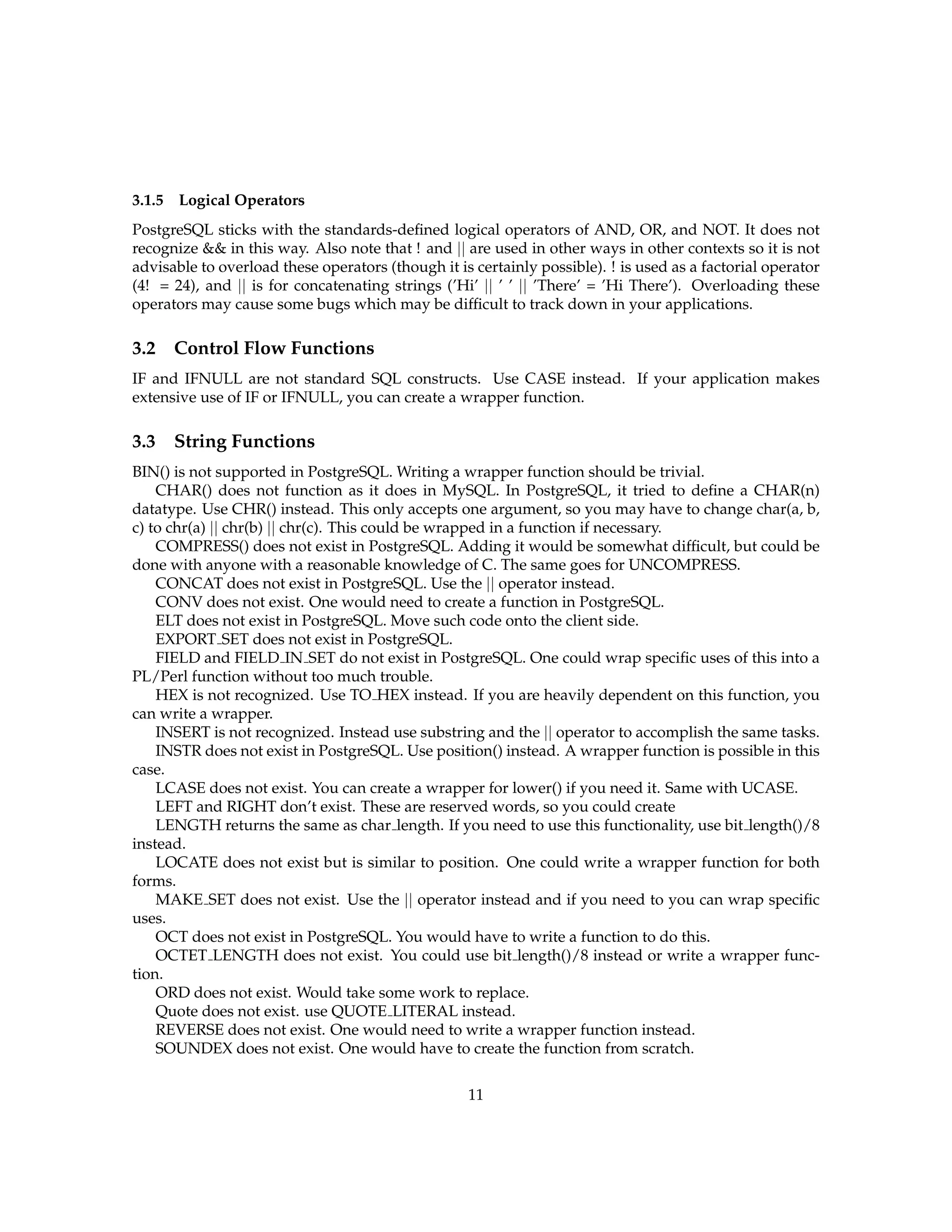 3.1.5   Logical Operators
PostgreSQL sticks with the standards-deﬁned logical operators of AND, OR, and NOT. It does not
recognize && in this way. Also note that ! and || are used in other ways in other contexts so it is not
advisable to overload these operators (though it is certainly possible). ! is used as a factorial operator
(4! = 24), and || is for concatenating strings (’Hi’ || ’ ’ || ’There’ = ’Hi There’). Overloading these
operators may cause some bugs which may be difﬁcult to track down in your applications.

3.2 Control Flow Functions
IF and IFNULL are not standard SQL constructs. Use CASE instead. If your application makes
extensive use of IF or IFNULL, you can create a wrapper function.

3.3 String Functions
BIN() is not supported in PostgreSQL. Writing a wrapper function should be trivial.
    CHAR() does not function as it does in MySQL. In PostgreSQL, it tried to deﬁne a CHAR(n)
datatype. Use CHR() instead. This only accepts one argument, so you may have to change char(a, b,
c) to chr(a) || chr(b) || chr(c). This could be wrapped in a function if necessary.
    COMPRESS() does not exist in PostgreSQL. Adding it would be somewhat difﬁcult, but could be
done with anyone with a reasonable knowledge of C. The same goes for UNCOMPRESS.
    CONCAT does not exist in PostgreSQL. Use the || operator instead.
    CONV does not exist. One would need to create a function in PostgreSQL.
    ELT does not exist in PostgreSQL. Move such code onto the client side.
    EXPORT SET does not exist in PostgreSQL.
    FIELD and FIELD IN SET do not exist in PostgreSQL. One could wrap speciﬁc uses of this into a
PL/Perl function without too much trouble.
    HEX is not recognized. Use TO HEX instead. If you are heavily dependent on this function, you
can write a wrapper.
    INSERT is not recognized. Instead use substring and the || operator to accomplish the same tasks.
    INSTR does not exist in PostgreSQL. Use position() instead. A wrapper function is possible in this
case.
    LCASE does not exist. You can create a wrapper for lower() if you need it. Same with UCASE.
    LEFT and RIGHT don’t exist. These are reserved words, so you could create
    LENGTH returns the same as char length. If you need to use this functionality, use bit length()/8
instead.
    LOCATE does not exist but is similar to position. One could write a wrapper function for both
forms.
    MAKE SET does not exist. Use the || operator instead and if you need to you can wrap speciﬁc
uses.
    OCT does not exist in PostgreSQL. You would have to write a function to do this.
    OCTET LENGTH does not exist. You could use bit length()/8 instead or write a wrapper func-
tion.
    ORD does not exist. Would take some work to replace.
    Quote does not exist. use QUOTE LITERAL instead.
    REVERSE does not exist. One would need to write a wrapper function instead.
    SOUNDEX does not exist. One would have to create the function from scratch.

                                                   11
 