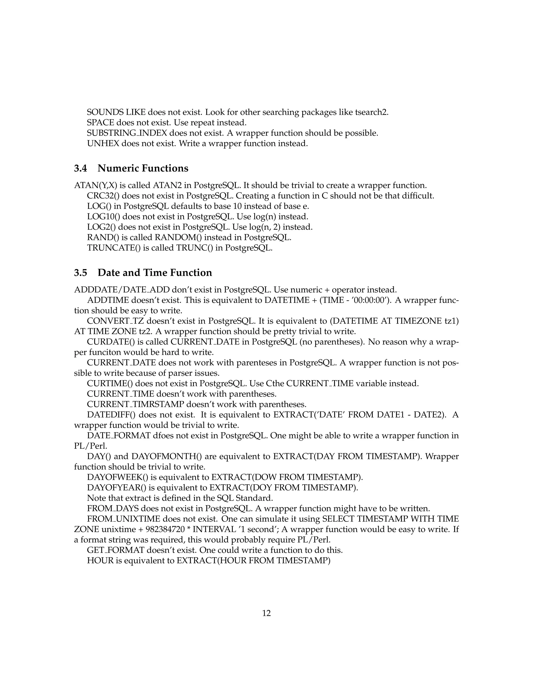 SOUNDS LIKE does not exist. Look for other searching packages like tsearch2.
   SPACE does not exist. Use repeat instead.
   SUBSTRING INDEX does not exist. A wrapper function should be possible.
   UNHEX does not exist. Write a wrapper function instead.

3.4 Numeric Functions
ATAN(Y,X) is called ATAN2 in PostgreSQL. It should be trivial to create a wrapper function.
  CRC32() does not exist in PostgreSQL. Creating a function in C should not be that difﬁcult.
  LOG() in PostgreSQL defaults to base 10 instead of base e.
  LOG10() does not exist in PostgreSQL. Use log(n) instead.
  LOG2() does not exist in PostgreSQL. Use log(n, 2) instead.
  RAND() is called RANDOM() instead in PostgreSQL.
  TRUNCATE() is called TRUNC() in PostgreSQL.

3.5 Date and Time Function
ADDDATE/DATE ADD don’t exist in PostgreSQL. Use numeric + operator instead.
    ADDTIME doesn’t exist. This is equivalent to DATETIME + (TIME - ’00:00:00’). A wrapper func-
tion should be easy to write.
    CONVERT TZ doesn’t exist in PostgreSQL. It is equivalent to (DATETIME AT TIMEZONE tz1)
AT TIME ZONE tz2. A wrapper function should be pretty trivial to write.
    CURDATE() is called CURRENT DATE in PostgreSQL (no parentheses). No reason why a wrap-
per funciton would be hard to write.
    CURRENT DATE does not work with parenteses in PostgreSQL. A wrapper function is not pos-
sible to write because of parser issues.
    CURTIME() does not exist in PostgreSQL. Use Cthe CURRENT TIME variable instead.
    CURRENT TIME doesn’t work with parentheses.
    CURRENT TIMRSTAMP doesn’t work with parentheses.
    DATEDIFF() does not exist. It is equivalent to EXTRACT(’DATE’ FROM DATE1 - DATE2). A
wrapper function would be trivial to write.
    DATE FORMAT dfoes not exist in PostgreSQL. One might be able to write a wrapper function in
PL/Perl.
    DAY() and DAYOFMONTH() are equivalent to EXTRACT(DAY FROM TIMESTAMP). Wrapper
function should be trivial to write.
    DAYOFWEEK() is equivalent to EXTRACT(DOW FROM TIMESTAMP).
    DAYOFYEAR() is equivalent to EXTRACT(DOY FROM TIMESTAMP).
    Note that extract is deﬁned in the SQL Standard.
    FROM DAYS does not exist in PostgreSQL. A wrapper function might have to be written.
    FROM UNIXTIME does not exist. One can simulate it using SELECT TIMESTAMP WITH TIME
ZONE unixtime + 982384720 * INTERVAL ’1 second’; A wrapper function would be easy to write. If
a format string was required, this would probably require PL/Perl.
    GET FORMAT doesn’t exist. One could write a function to do this.
    HOUR is equivalent to EXTRACT(HOUR FROM TIMESTAMP)




                                                12
 