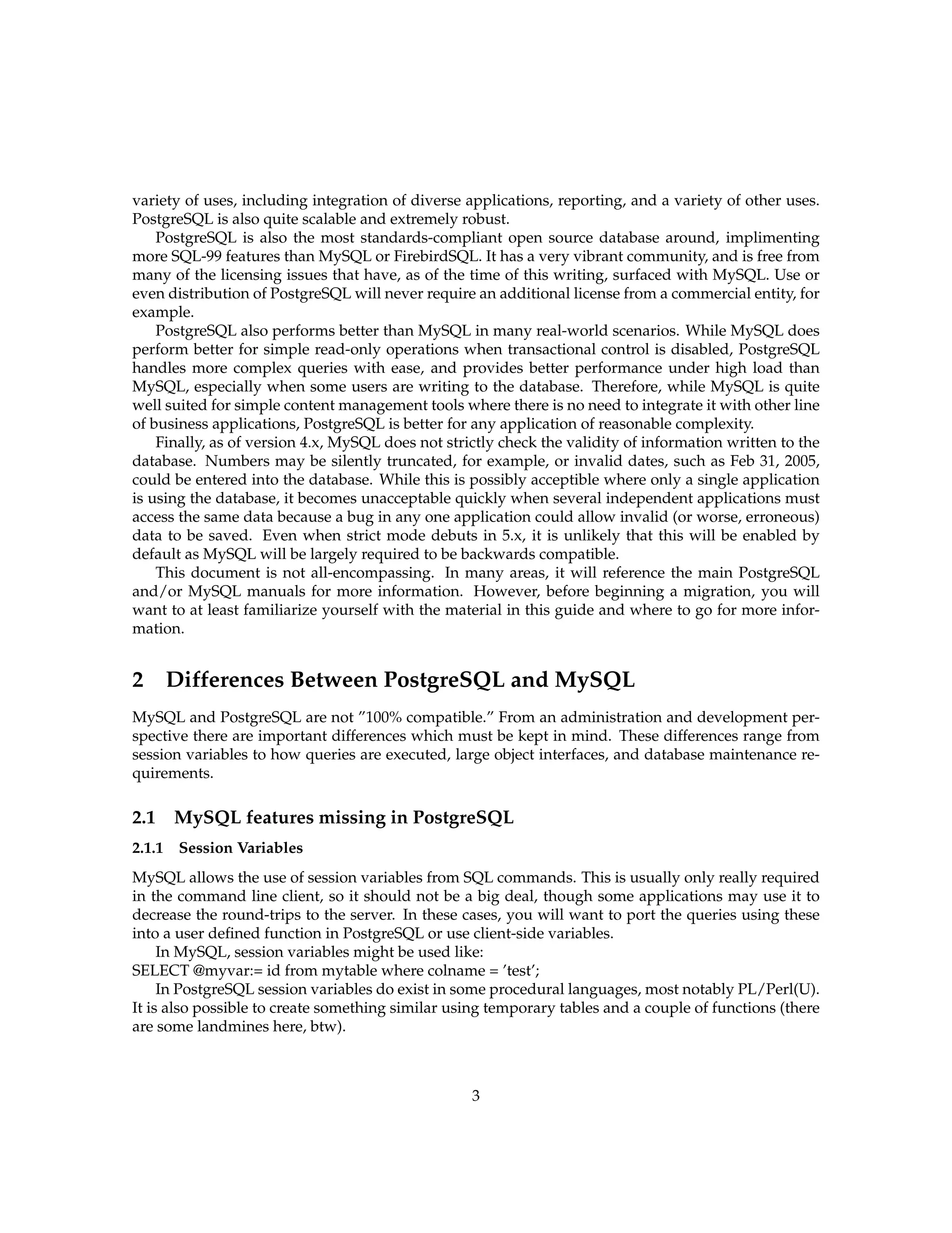 variety of uses, including integration of diverse applications, reporting, and a variety of other uses.
PostgreSQL is also quite scalable and extremely robust.
    PostgreSQL is also the most standards-compliant open source database around, implimenting
more SQL-99 features than MySQL or FirebirdSQL. It has a very vibrant community, and is free from
many of the licensing issues that have, as of the time of this writing, surfaced with MySQL. Use or
even distribution of PostgreSQL will never require an additional license from a commercial entity, for
example.
    PostgreSQL also performs better than MySQL in many real-world scenarios. While MySQL does
perform better for simple read-only operations when transactional control is disabled, PostgreSQL
handles more complex queries with ease, and provides better performance under high load than
MySQL, especially when some users are writing to the database. Therefore, while MySQL is quite
well suited for simple content management tools where there is no need to integrate it with other line
of business applications, PostgreSQL is better for any application of reasonable complexity.
    Finally, as of version 4.x, MySQL does not strictly check the validity of information written to the
database. Numbers may be silently truncated, for example, or invalid dates, such as Feb 31, 2005,
could be entered into the database. While this is possibly acceptible where only a single application
is using the database, it becomes unacceptable quickly when several independent applications must
access the same data because a bug in any one application could allow invalid (or worse, erroneous)
data to be saved. Even when strict mode debuts in 5.x, it is unlikely that this will be enabled by
default as MySQL will be largely required to be backwards compatible.
    This document is not all-encompassing. In many areas, it will reference the main PostgreSQL
and/or MySQL manuals for more information. However, before beginning a migration, you will
want to at least familiarize yourself with the material in this guide and where to go for more infor-
mation.


2       Differences Between PostgreSQL and MySQL
MySQL and PostgreSQL are not ”100% compatible.” From an administration and development per-
spective there are important differences which must be kept in mind. These differences range from
session variables to how queries are executed, large object interfaces, and database maintenance re-
quirements.

2.1 MySQL features missing in PostgreSQL
2.1.1    Session Variables
MySQL allows the use of session variables from SQL commands. This is usually only really required
in the command line client, so it should not be a big deal, though some applications may use it to
decrease the round-trips to the server. In these cases, you will want to port the queries using these
into a user deﬁned function in PostgreSQL or use client-side variables.
     In MySQL, session variables might be used like:
SELECT @myvar:= id from mytable where colname = ’test’;
     In PostgreSQL session variables do exist in some procedural languages, most notably PL/Perl(U).
It is also possible to create something similar using temporary tables and a couple of functions (there
are some landmines here, btw).



                                                   3
 