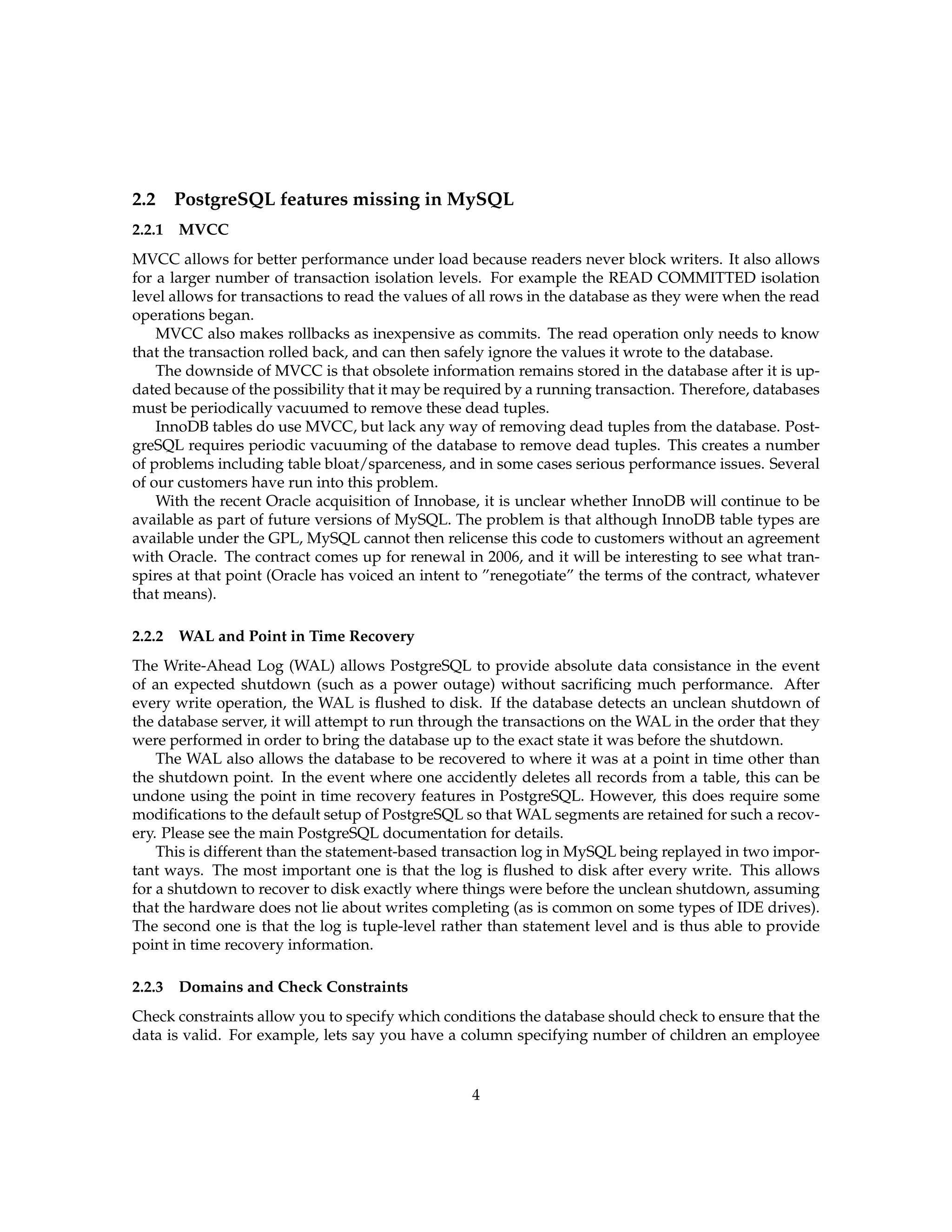 2.2 PostgreSQL features missing in MySQL
2.2.1   MVCC
MVCC allows for better performance under load because readers never block writers. It also allows
for a larger number of transaction isolation levels. For example the READ COMMITTED isolation
level allows for transactions to read the values of all rows in the database as they were when the read
operations began.
    MVCC also makes rollbacks as inexpensive as commits. The read operation only needs to know
that the transaction rolled back, and can then safely ignore the values it wrote to the database.
    The downside of MVCC is that obsolete information remains stored in the database after it is up-
dated because of the possibility that it may be required by a running transaction. Therefore, databases
must be periodically vacuumed to remove these dead tuples.
    InnoDB tables do use MVCC, but lack any way of removing dead tuples from the database. Post-
greSQL requires periodic vacuuming of the database to remove dead tuples. This creates a number
of problems including table bloat/sparceness, and in some cases serious performance issues. Several
of our customers have run into this problem.
    With the recent Oracle acquisition of Innobase, it is unclear whether InnoDB will continue to be
available as part of future versions of MySQL. The problem is that although InnoDB table types are
available under the GPL, MySQL cannot then relicense this code to customers without an agreement
with Oracle. The contract comes up for renewal in 2006, and it will be interesting to see what tran-
spires at that point (Oracle has voiced an intent to ”renegotiate” the terms of the contract, whatever
that means).

2.2.2   WAL and Point in Time Recovery
The Write-Ahead Log (WAL) allows PostgreSQL to provide absolute data consistance in the event
of an expected shutdown (such as a power outage) without sacriﬁcing much performance. After
every write operation, the WAL is ﬂushed to disk. If the database detects an unclean shutdown of
the database server, it will attempt to run through the transactions on the WAL in the order that they
were performed in order to bring the database up to the exact state it was before the shutdown.
    The WAL also allows the database to be recovered to where it was at a point in time other than
the shutdown point. In the event where one accidently deletes all records from a table, this can be
undone using the point in time recovery features in PostgreSQL. However, this does require some
modiﬁcations to the default setup of PostgreSQL so that WAL segments are retained for such a recov-
ery. Please see the main PostgreSQL documentation for details.
    This is different than the statement-based transaction log in MySQL being replayed in two impor-
tant ways. The most important one is that the log is ﬂushed to disk after every write. This allows
for a shutdown to recover to disk exactly where things were before the unclean shutdown, assuming
that the hardware does not lie about writes completing (as is common on some types of IDE drives).
The second one is that the log is tuple-level rather than statement level and is thus able to provide
point in time recovery information.

2.2.3   Domains and Check Constraints
Check constraints allow you to specify which conditions the database should check to ensure that the
data is valid. For example, lets say you have a column specifying number of children an employee


                                                  4
 