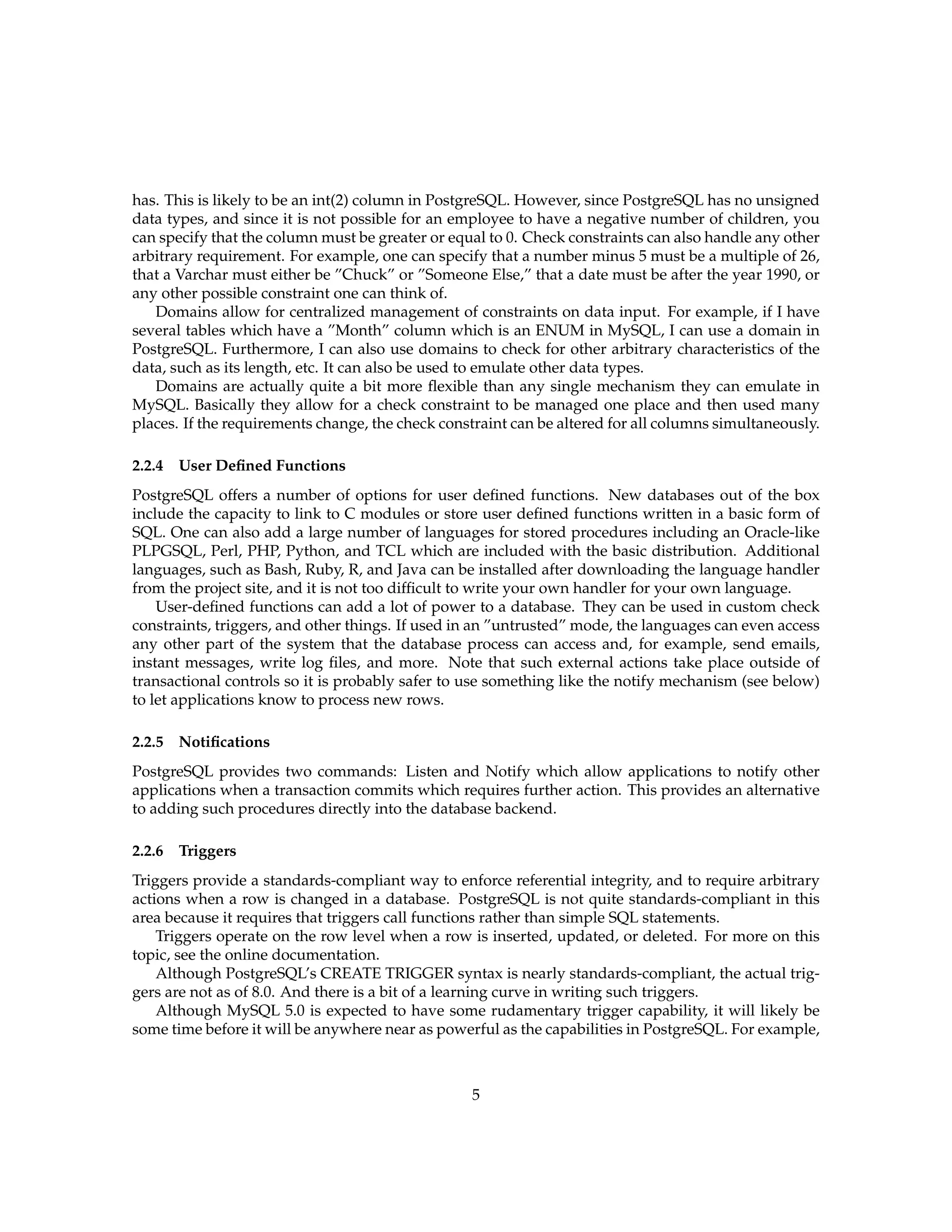 has. This is likely to be an int(2) column in PostgreSQL. However, since PostgreSQL has no unsigned
data types, and since it is not possible for an employee to have a negative number of children, you
can specify that the column must be greater or equal to 0. Check constraints can also handle any other
arbitrary requirement. For example, one can specify that a number minus 5 must be a multiple of 26,
that a Varchar must either be ”Chuck” or ”Someone Else,” that a date must be after the year 1990, or
any other possible constraint one can think of.
   Domains allow for centralized management of constraints on data input. For example, if I have
several tables which have a ”Month” column which is an ENUM in MySQL, I can use a domain in
PostgreSQL. Furthermore, I can also use domains to check for other arbitrary characteristics of the
data, such as its length, etc. It can also be used to emulate other data types.
   Domains are actually quite a bit more ﬂexible than any single mechanism they can emulate in
MySQL. Basically they allow for a check constraint to be managed one place and then used many
places. If the requirements change, the check constraint can be altered for all columns simultaneously.

2.2.4   User Deﬁned Functions
PostgreSQL offers a number of options for user deﬁned functions. New databases out of the box
include the capacity to link to C modules or store user deﬁned functions written in a basic form of
SQL. One can also add a large number of languages for stored procedures including an Oracle-like
PLPGSQL, Perl, PHP, Python, and TCL which are included with the basic distribution. Additional
languages, such as Bash, Ruby, R, and Java can be installed after downloading the language handler
from the project site, and it is not too difﬁcult to write your own handler for your own language.
    User-deﬁned functions can add a lot of power to a database. They can be used in custom check
constraints, triggers, and other things. If used in an ”untrusted” mode, the languages can even access
any other part of the system that the database process can access and, for example, send emails,
instant messages, write log ﬁles, and more. Note that such external actions take place outside of
transactional controls so it is probably safer to use something like the notify mechanism (see below)
to let applications know to process new rows.

2.2.5   Notiﬁcations
PostgreSQL provides two commands: Listen and Notify which allow applications to notify other
applications when a transaction commits which requires further action. This provides an alternative
to adding such procedures directly into the database backend.

2.2.6   Triggers
Triggers provide a standards-compliant way to enforce referential integrity, and to require arbitrary
actions when a row is changed in a database. PostgreSQL is not quite standards-compliant in this
area because it requires that triggers call functions rather than simple SQL statements.
    Triggers operate on the row level when a row is inserted, updated, or deleted. For more on this
topic, see the online documentation.
    Although PostgreSQL’s CREATE TRIGGER syntax is nearly standards-compliant, the actual trig-
gers are not as of 8.0. And there is a bit of a learning curve in writing such triggers.
    Although MySQL 5.0 is expected to have some rudamentary trigger capability, it will likely be
some time before it will be anywhere near as powerful as the capabilities in PostgreSQL. For example,



                                                  5
 