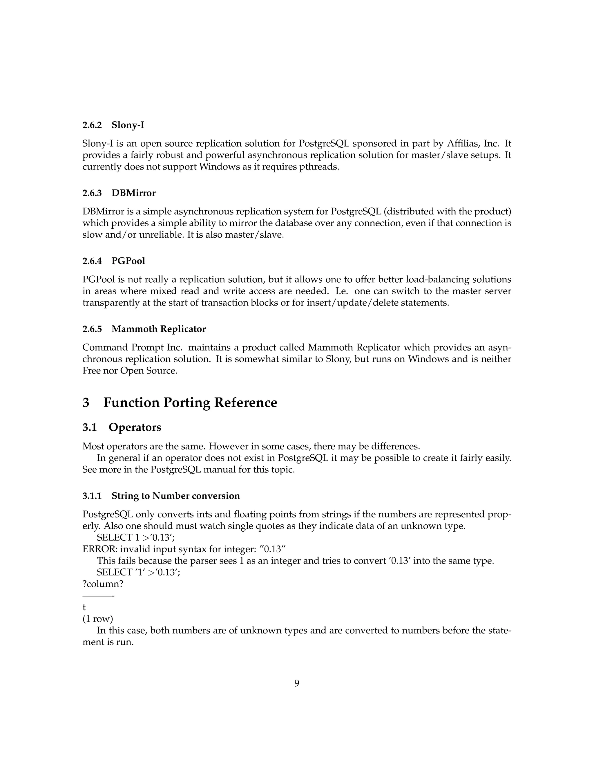 2.6.2    Slony-I
Slony-I is an open source replication solution for PostgreSQL sponsored in part by Afﬁlias, Inc. It
provides a fairly robust and powerful asynchronous replication solution for master/slave setups. It
currently does not support Windows as it requires pthreads.

2.6.3    DBMirror
DBMirror is a simple asynchronous replication system for PostgreSQL (distributed with the product)
which provides a simple ability to mirror the database over any connection, even if that connection is
slow and/or unreliable. It is also master/slave.

2.6.4    PGPool
PGPool is not really a replication solution, but it allows one to offer better load-balancing solutions
in areas where mixed read and write access are needed. I.e. one can switch to the master server
transparently at the start of transaction blocks or for insert/update/delete statements.

2.6.5    Mammoth Replicator
Command Prompt Inc. maintains a product called Mammoth Replicator which provides an asyn-
chronous replication solution. It is somewhat similar to Slony, but runs on Windows and is neither
Free nor Open Source.


3       Function Porting Reference
3.1 Operators
Most operators are the same. However in some cases, there may be differences.
   In general if an operator does not exist in PostgreSQL it may be possible to create it fairly easily.
See more in the PostgreSQL manual for this topic.

3.1.1    String to Number conversion
PostgreSQL only converts ints and ﬂoating points from strings if the numbers are represented prop-
erly. Also one should must watch single quotes as they indicate data of an unknown type.
    SELECT 1 >’0.13’;
ERROR: invalid input syntax for integer: ”0.13”
    This fails because the parser sees 1 as an integer and tries to convert ’0.13’ into the same type.
    SELECT ’1’ >’0.13’;
?column?
———-
t
(1 row)
    In this case, both numbers are of unknown types and are converted to numbers before the state-
ment is run.



                                                   9
 