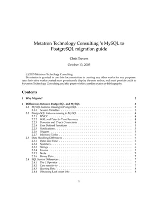 Metatron Technology Consulting ’s MySQL to
                   PostgreSQL migration guide

                                             Chris Travers
                                           October 13, 2005


  (c) 2005 Metatron Technology Consulting.
  Permission is granted to use this documentation in creating any other works for any purposes.
Any derivative works created must prominantly display the new author, and must provide credit to
Metatron Technology Consulting and this paper within a credits section or bibliography.


Contents
1   Why Migrate?                                                                                                                                                   2

2   Differences Between PostgreSQL and MySQL                                                                                                                       3
    2.1 MySQL features missing in PostgreSQL . .           .   .   .   .   .   .   .   .   .   .   .   .   .   .   .   .   .   .   .   .   .   .   .   .   .   .   3
         2.1.1 Session Variables . . . . . . . . . . .     .   .   .   .   .   .   .   .   .   .   .   .   .   .   .   .   .   .   .   .   .   .   .   .   .   .   3
    2.2 PostgreSQL features missing in MySQL . .           .   .   .   .   .   .   .   .   .   .   .   .   .   .   .   .   .   .   .   .   .   .   .   .   .   .   4
         2.2.1 MVCC . . . . . . . . . . . . . . . . .      .   .   .   .   .   .   .   .   .   .   .   .   .   .   .   .   .   .   .   .   .   .   .   .   .   .   4
         2.2.2 WAL and Point in Time Recovery .            .   .   .   .   .   .   .   .   .   .   .   .   .   .   .   .   .   .   .   .   .   .   .   .   .   .   4
         2.2.3 Domains and Check Constraints . .           .   .   .   .   .   .   .   .   .   .   .   .   .   .   .   .   .   .   .   .   .   .   .   .   .   .   4
         2.2.4 User Deﬁned Functions . . . . . . .         .   .   .   .   .   .   .   .   .   .   .   .   .   .   .   .   .   .   .   .   .   .   .   .   .   .   5
         2.2.5 Notiﬁcations . . . . . . . . . . . . . .    .   .   .   .   .   .   .   .   .   .   .   .   .   .   .   .   .   .   .   .   .   .   .   .   .   .   5
         2.2.6 Triggers . . . . . . . . . . . . . . . .    .   .   .   .   .   .   .   .   .   .   .   .   .   .   .   .   .   .   .   .   .   .   .   .   .   .   5
         2.2.7 Inherited Tables . . . . . . . . . . . .    .   .   .   .   .   .   .   .   .   .   .   .   .   .   .   .   .   .   .   .   .   .   .   .   .   .   6
    2.3 Data Handling Differences . . . . . . . . . .      .   .   .   .   .   .   .   .   .   .   .   .   .   .   .   .   .   .   .   .   .   .   .   .   .   .   6
         2.3.1 Dates and Time . . . . . . . . . . . .      .   .   .   .   .   .   .   .   .   .   .   .   .   .   .   .   .   .   .   .   .   .   .   .   .   .   6
         2.3.2 Numbers . . . . . . . . . . . . . . . .     .   .   .   .   .   .   .   .   .   .   .   .   .   .   .   .   .   .   .   .   .   .   .   .   .   .   6
         2.3.3 Strings . . . . . . . . . . . . . . . . .   .   .   .   .   .   .   .   .   .   .   .   .   .   .   .   .   .   .   .   .   .   .   .   .   .   .   6
         2.3.4 Enums . . . . . . . . . . . . . . . . .     .   .   .   .   .   .   .   .   .   .   .   .   .   .   .   .   .   .   .   .   .   .   .   .   .   .   7
         2.3.5 Bools . . . . . . . . . . . . . . . . . .   .   .   .   .   .   .   .   .   .   .   .   .   .   .   .   .   .   .   .   .   .   .   .   .   .   .   7
         2.3.6 Binary Data . . . . . . . . . . . . . .     .   .   .   .   .   .   .   .   .   .   .   .   .   .   .   .   .   .   .   .   .   .   .   .   .   .   7
    2.4 SQL Syntax Differences . . . . . . . . . . . .     .   .   .   .   .   .   .   .   .   .   .   .   .   .   .   .   .   .   .   .   .   .   .   .   .   .   7
         2.4.1 The || Operator . . . . . . . . . . . .     .   .   .   .   .   .   .   .   .   .   .   .   .   .   .   .   .   .   .   .   .   .   .   .   .   .   7
         2.4.2 Case sensitivity . . . . . . . . . . . .    .   .   .   .   .   .   .   .   .   .   .   .   .   .   .   .   .   .   .   .   .   .   .   .   .   .   7
         2.4.3 Quoting Data . . . . . . . . . . . . .      .   .   .   .   .   .   .   .   .   .   .   .   .   .   .   .   .   .   .   .   .   .   .   .   .   .   8
         2.4.4 Obtaining Last Insert Info . . . . . .      .   .   .   .   .   .   .   .   .   .   .   .   .   .   .   .   .   .   .   .   .   .   .   .   .   .   8


                                                     1
 