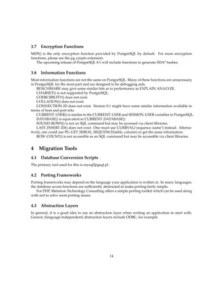 3.7 Encryption Functions
MD5() is the only encryption function provided by PostgreSQL by default. For more encryption
functions, please see the pg crypto extension.
   The upcoming release of PostgreSQL 8.1 will include functions to generate SHA* hashes.

3.8 Information Functions
Most information functions are not the same on PostgreSQL. Many of these functions are unnecessary
in PostgreSQL for the most part and are designed to be debugging aids.
    BENCHMARK may give some similar hits as to performance as EXPLAIN ANALYZE.
    CHARSET() is not supported by PostgreSQL.
    COERCIBILITY() does not exist.
    COLLATION() does not exist.
    CONNECTION ID does not exist. Version 8.1 might have some similar information available in
terms of host and port info.
    CURRENT USER() is similar to the CURRENT USER and SESSION USER variables in PostgreSQL.
    DATABASE() is equivalent to CURRENT DATABASE()
    FOUND ROWS() is not an SQL command but may be accessed via client libraries.
    LAST INSERT ID() does not exist. One must use CURRVAL(’sequence name’) instead. Alterna-
tively, one could use PG GET SERIAL SEQUENCE(table, column) to get the same information.
    ROW COUNT() is not accessible as an SQL command but may be accessible via client libraries.


4   Migration Tools
4.1 Database Conversion Scripts
The primary tool used for this is mysql2pgsql.pl.

4.2 Porting Frameworks
Porting frameworks may depend on the language your application is written in. In many languages,
the database access functions are sufﬁciently abstracted to make porting fairly simple.
   For PHP, Metatron Technology Consulting offers a simple porting toolkit which can be used along
with sed to solve most porting issues.

4.3 Abstraction Layers
In genreal, it is a good idea to use an abstraction layer when writing an application to start with.
Generic (language-independent) abstraction layers include ODBC, for example.




                                                    14
 