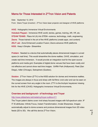 Memo for Those Interested in Z*Tron Vision and Patents

Date: September 12, 2012
From: Diane Troyer (inventor): Z*Tron Vision laser projector and designer of HIVE platforms


HIVE: Holographic Immersive Virtual Environments
Holodeck Playpen: Immersive HIVE world; stories, games, training, AR, VR, etc.
STEAM TEAMS: Place Art (A) into STEM—science, technology, math, engineering
Zeons: Those trained in the art of the HIVE platforms (create apps. and content)
ZELF Lab: Zone Enhanced Location Fusion; Zeons advance HIVE platforms
KISS: Keep it Simple-- Streamline


Problem: Needed is a device that automatically places dimensional images in curved
space (in real time). This would streamline the dome realties, CAVE, simulation, and
create real time immersion. It would provide an integration tool for the open source
platforms and media grid. Examples of digital dome venues that have been costly and
not effective and cannot show real time images: Griffith Park (Hollywood); Fleet (San
Diego), Adler (Chicago), Satosphere (Quebec).


Solution: Z*Tron Vision (Z*TV) is the KISS solution for domes and immersive realties.
The images are always in focus and sharp with full filmic vivid color and can be seen on
the curved screen from any angle in the room. Z*TV is the linchpin/ keystone/ missing
link for the HIVE (CAVE): Holographic Immersive Virtual Environments.


Overview and background-- of technology and Troyer
http://www.slideshare.net/metatroy/troyer-outline-411
The Troyer patent claims cover vivid sharp focused images with full spectrum color. IF
IT IS attributes: Infinite Focus, Instant Transformation, Innate Sharpness. Images
automatically adjust to dome screens and produce dimensional images from 2D video
feeds (2D to 3D). We call this device Z*Tron Vision.
                                                                                              1
                                                                                              Page
 