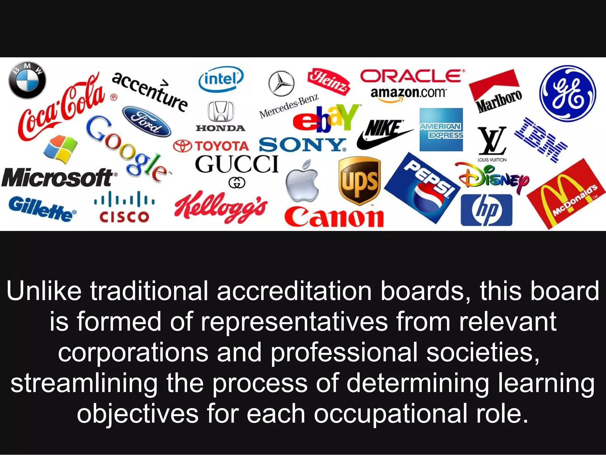 Unlike traditional accreditation boards, this board
is formed of representatives from relevant
corporations and professional societies,
streamlining the process of determining learning
objectives for each occupational role.
 