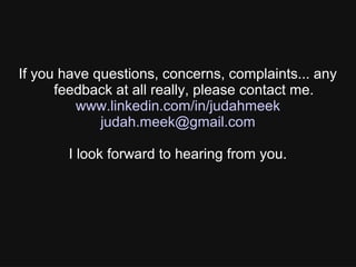 If you have questions, concerns, complaints... any
feedback at all really, please contact me.
www.linkedin.com/in/judahmeek
judah.meek@gmail.com
I look forward to hearing from you.
 