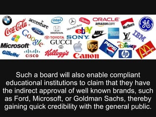 Such a board will also enable compliant
educational institutions to claim that they have
the indirect approval of well known brands, such
as Ford, Microsoft, or Goldman Sachs, thereby
gaining quick credibility with the general public.
 
