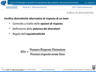 Corso di Strategie e tecniche di valutazione dei prodotti e dei processi formativi A.A. 2009/2010
© G.B. Ronsivalle 2010
11
Indice di distrattività
Modulo 5. Metavalutazione
Verifica distrattività alternative di risposta di un item
• Controllo a livello delle opzioni di risposta
• Definizione della potenza dei distrattori
• Regola dell’equiattrattività
UD 1: Item analysis
UD 9. Metavalutazione
 