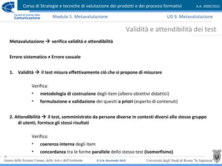 Corso di Strategie e tecniche di valutazione dei prodotti e dei processi formativi A.A. 2009/2010
© G.B. Ronsivalle 2010
4
Validità e attendibilità dei test
Modulo 5. Metavalutazione
Metavalutazione  verifica validità e attendibilità
Errore sistematico ≠ Errore casuale
1. Validità  il test misura effettivamente ciò che si propone di misurare
Verifica:
• metodologia di costruzione degli item (albero obiettivi didattici)
• formulazione e validazione dei quesiti a priori (esperto di contenuti)
2. Attendibilità  il test, somministrato da persone diverse in contesti diversi allo stesso gruppo
di utenti, fornisce gli stessi risultati
Verifica:
• coerenza interna degli item
• concordanza tra le forme parallele dello stesso test (isomorfismo)
UD 9. Metavalutazione
 