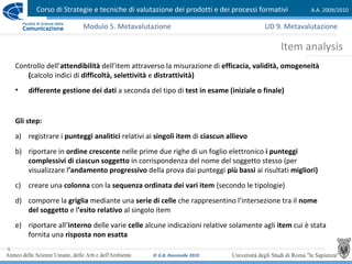 Corso di Strategie e tecniche di valutazione dei prodotti e dei processi formativi A.A. 2009/2010
© G.B. Ronsivalle 2010
5
Item analysis
Modulo 5. Metavalutazione
Controllo dell’attendibilità dell’item attraverso la misurazione di efficacia, validità, omogeneità
(calcolo indici di difficoltà, selettività e distrattività)
• differente gestione dei dati a seconda del tipo di test in esame (iniziale o finale)
Gli step:
a) registrare i punteggi analitici relativi ai singoli item di ciascun allievo
b) riportare in ordine crescente nelle prime due righe di un foglio elettronico i punteggi
complessivi di ciascun soggetto in corrispondenza del nome del soggetto stesso (per
visualizzare l’andamento progressivo della prova dai punteggi più bassi ai risultati migliori)
c) creare una colonna con la sequenza ordinata dei vari item (secondo le tipologie)
d) comporre la griglia mediante una serie di celle che rappresentino l’intersezione tra il nome
del soggetto e l’esito relativo al singolo item
e) riportare all’interno delle varie celle alcune indicazioni relative solamente agli item cui è stata
fornita una risposta non esatta
UD 9. Metavalutazione
 