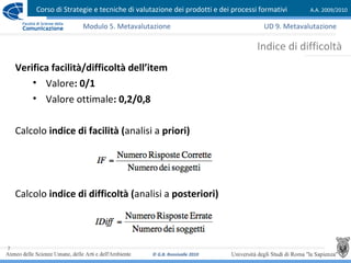Corso di Strategie e tecniche di valutazione dei prodotti e dei processi formativi A.A. 2009/2010
© G.B. Ronsivalle 2010
7
Indice di difficoltà
Modulo 5. Metavalutazione
Verifica facilità/difficoltà dell’item
• Valore: 0/1
• Valore ottimale: 0,2/0,8
Calcolo indice di facilità (analisi a priori)
Calcolo indice di difficoltà (analisi a posteriori)
UD 9. Metavalutazione
 