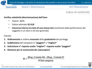 Corso di Strategie e tecniche di valutazione dei prodotti e dei processi formativi A.A. 2009/2010
© G.B. Ronsivalle 2010
9
Indice di selettività
Modulo 5. Metavalutazione
Verifica selettività (discriminazione) dell’item
• Valore: -1/+1
• Valore ottimale: 0,2-0,8
• Coerenza interna tra item di uno stesso test (confronto della performance del
soggetto in un item e nel test generale)
Calcolo:
1. Ordinamento in ordine crescente della graduatoria dei punteggi
2. Suddivisione del campione in “peggiori” e “migliori”
3. Sottrazione n° risposte esatte “migliori”- risposte esatte “peggiori”
4. Divisione per la numerosità dei subcampioni
UD 9. Metavalutazione
 