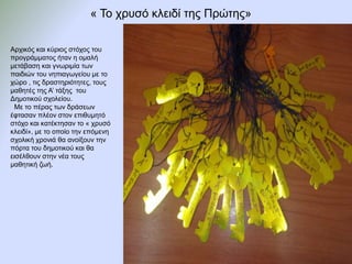 « Το χρυσό κλειδί της Πρώτης»
Αρχικός και κύριος στόχος του
προγράμματος ήταν η ομαλή
μετάβαση και γνωριμία των
παιδιών του νηπιαγωγείου με το
χώρο , τις δραστηριότητες, τους
μαθητές της Α’ τάξης του
Δημοτικού σχολείου.
Με το πέρας των δράσεων
έφτασαν πλέον στον επιθυμητό
στόχο και κατέκτησαν το « χρυσό
κλειδί», με το οποίο την επόμενη
σχολική χρονιά θα ανοίξουν την
πόρτα του δημοτικού και θα
εισέλθουν στην νέα τους
μαθητική ζωή.
 