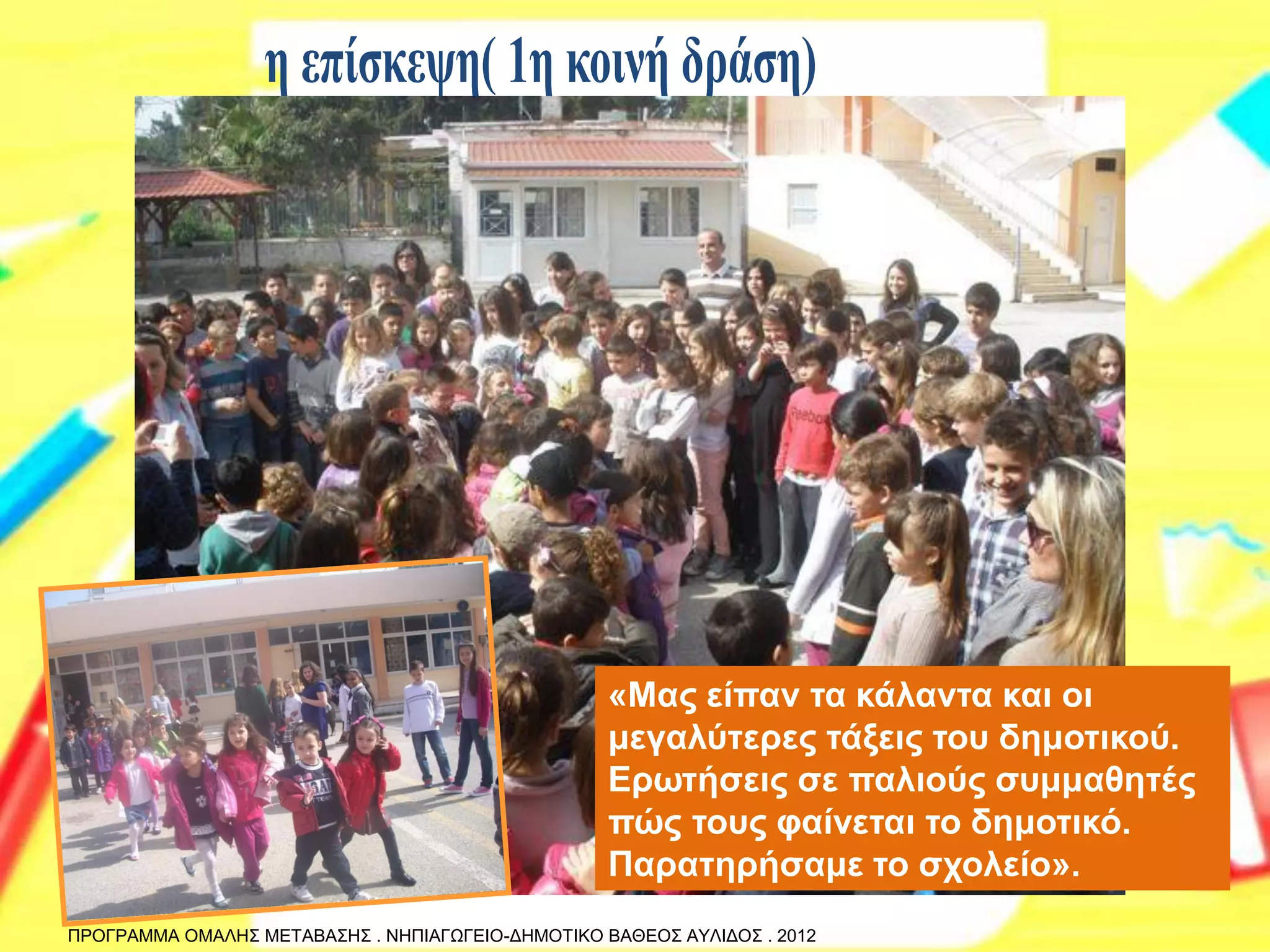 «Μας είπαν τα κάλαντα και οι μεγαλύτερες τάξεις του δημοτικού. Ερωτήσεις σε παλιούς συμμαθητές πώς τους φαίνεται το δημοτικό. Παρατηρήσαμε το σχολείο». 
ΠΡΟΓΡΑΜΜΑ ΟΜΑΛΗΣ ΜΕΤΑΒΑΣΗΣ . ΝΗΠΙΑΓΩΓΕΙΟ-ΔΗΜΟΤΙΚΟ ΒΑΘΕΟΣ ΑΥΛΙΔΟΣ . 2012  