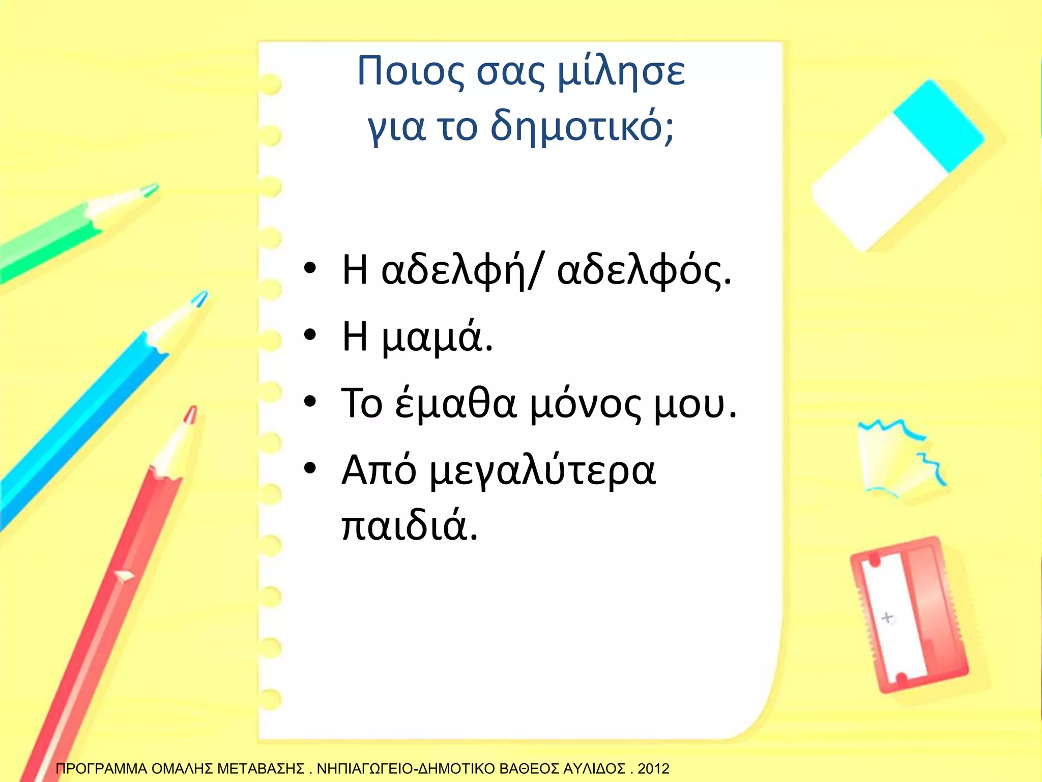 Ποιος σας μίλησε για το δημοτικό; 
•Η αδελφή/ αδελφός. 
•Η μαμά. 
•Το έμαθα μόνος μου. 
•Από μεγαλύτερα παιδιά. 
ΠΡΟΓΡΑΜΜΑ ΟΜΑΛΗΣ ΜΕΤΑΒΑΣΗΣ . ΝΗΠΙΑΓΩΓΕΙΟ-ΔΗΜΟΤΙΚΟ ΒΑΘΕΟΣ ΑΥΛΙΔΟΣ . 2012  