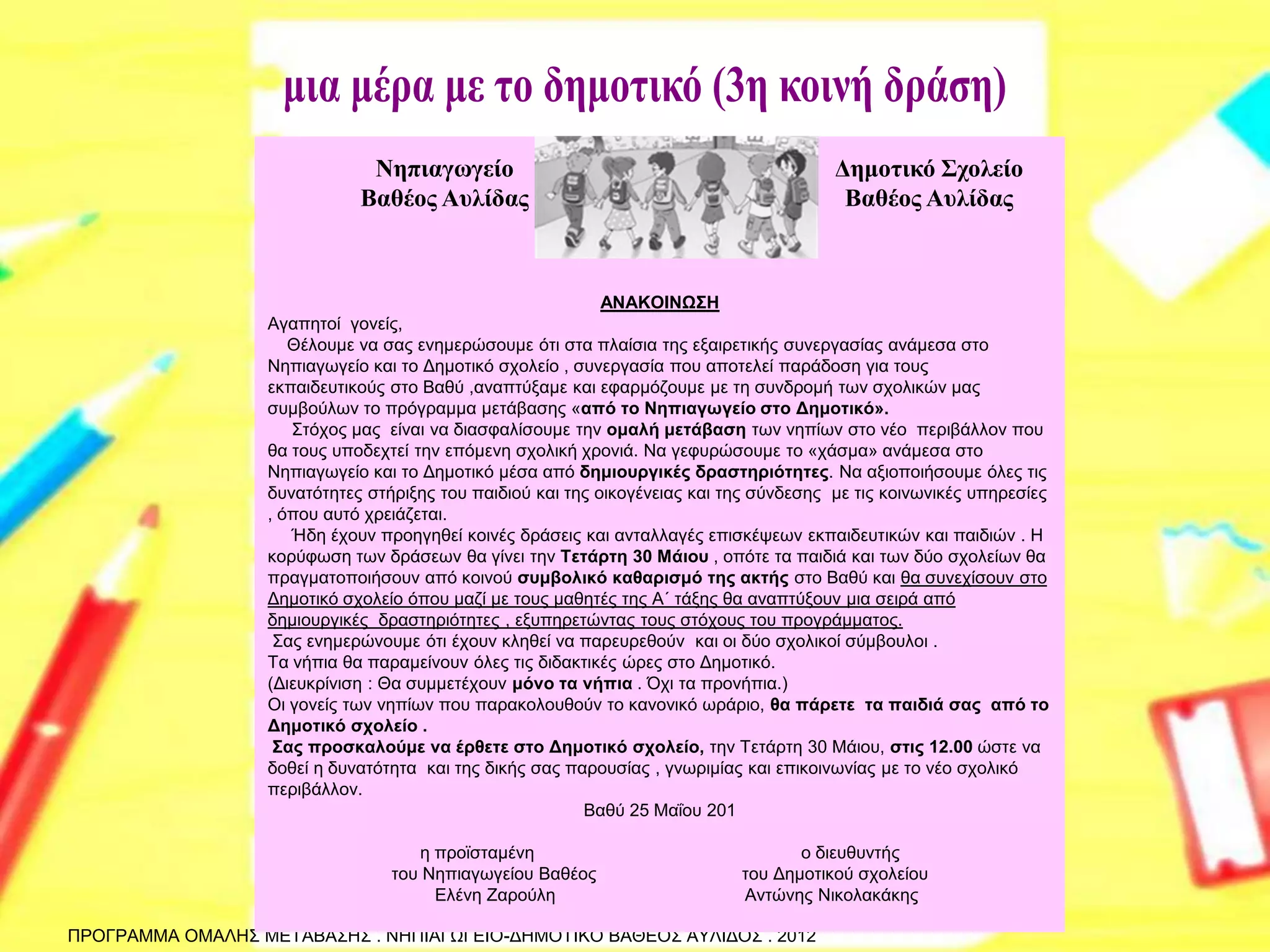ΠΡΟΓΡΑΜΜΑ ΟΜΑΛΗΣ ΜΕΤΑΒΑΣΗΣ . ΝΗΠΙΑΓΩΓΕΙΟ-ΔΗΜΟΤΙΚΟ ΒΑΘΕΟΣ ΑΥΛΙΔΟΣ . 2012 
ΑΝΑΚΟΙΝΩΣΗ Αγαπητοί γονείς, Θέλουμε να σας ενημερώσουμε ότι στα πλαίσια της εξαιρετικής συνεργασίας ανάμεσα στο Νηπιαγωγείο και το Δημοτικό σχολείο , συνεργασία που αποτελεί παράδοση για τους εκπαιδευτικούς στο Βαθύ ,αναπτύξαμε και εφαρμόζουμε με τη συνδρομή των σχολικών μας συμβούλων το πρόγραμμα μετάβασης «από το Νηπιαγωγείο στο Δημοτικό». Στόχος μας είναι να διασφαλίσουμε την ομαλή μετάβαση των νηπίων στο νέο περιβάλλον που θα τους υποδεχτεί την επόμενη σχολική χρονιά. Να γεφυρώσουμε το «χάσμα» ανάμεσα στο Νηπιαγωγείο και το Δημοτικό μέσα από δημιουργικές δραστηριότητες. Να αξιοποιήσουμε όλες τις δυνατότητες στήριξης του παιδιού και της οικογένειας και της σύνδεσης με τις κοινωνικές υπηρεσίες , όπου αυτό χρειάζεται. Ήδη έχουν προηγηθεί κοινές δράσεις και ανταλλαγές επισκέψεων εκπαιδευτικών και παιδιών . Η κορύφωση των δράσεων θα γίνει την Τετάρτη 30 Μάιου , οπότε τα παιδιά και των δύο σχολείων θα πραγματοποιήσουν από κοινού συμβολικό καθαρισμό της ακτής στο Βαθύ και θα συνεχίσουν στο Δημοτικό σχολείο όπου μαζί με τους μαθητές της Α΄ τάξης θα αναπτύξουν μια σειρά από δημιουργικές δραστηριότητες , εξυπηρετώντας τους στόχους του προγράμματος. Σας ενημερώνουμε ότι έχουν κληθεί να παρευρεθούν και οι δύο σχολικοί σύμβουλοι . Τα νήπια θα παραμείνουν όλες τις διδακτικές ώρες στο Δημοτικό. (Διευκρίνιση : Θα συμμετέχουν μόνο τα νήπια . Όχι τα προνήπια.) Οι γονείς των νηπίων που παρακολουθούν το κανονικό ωράριο, θα πάρετε τα παιδιά σας από το Δημοτικό σχολείο . Σας προσκαλούμε να έρθετε στο Δημοτικό σχολείο, την Τετάρτη 30 Μάιου, στις 12.00 ώστε να δοθεί η δυνατότητα και της δικής σας παρουσίας , γνωριμίας και επικοινωνίας με το νέο σχολικό περιβάλλον. Βαθύ 25 Μαΐου 201 η προϊσταμένη ο διευθυντής του Νηπιαγωγείου Βαθέος του Δημοτικού σχολείου Ελένη Ζαρούλη Αντώνης Νικολακάκης 
Νηπιαγωγείο Βαθέος Αυλίδας 
Δημοτικό Σχολείο Βαθέος Αυλίδας  