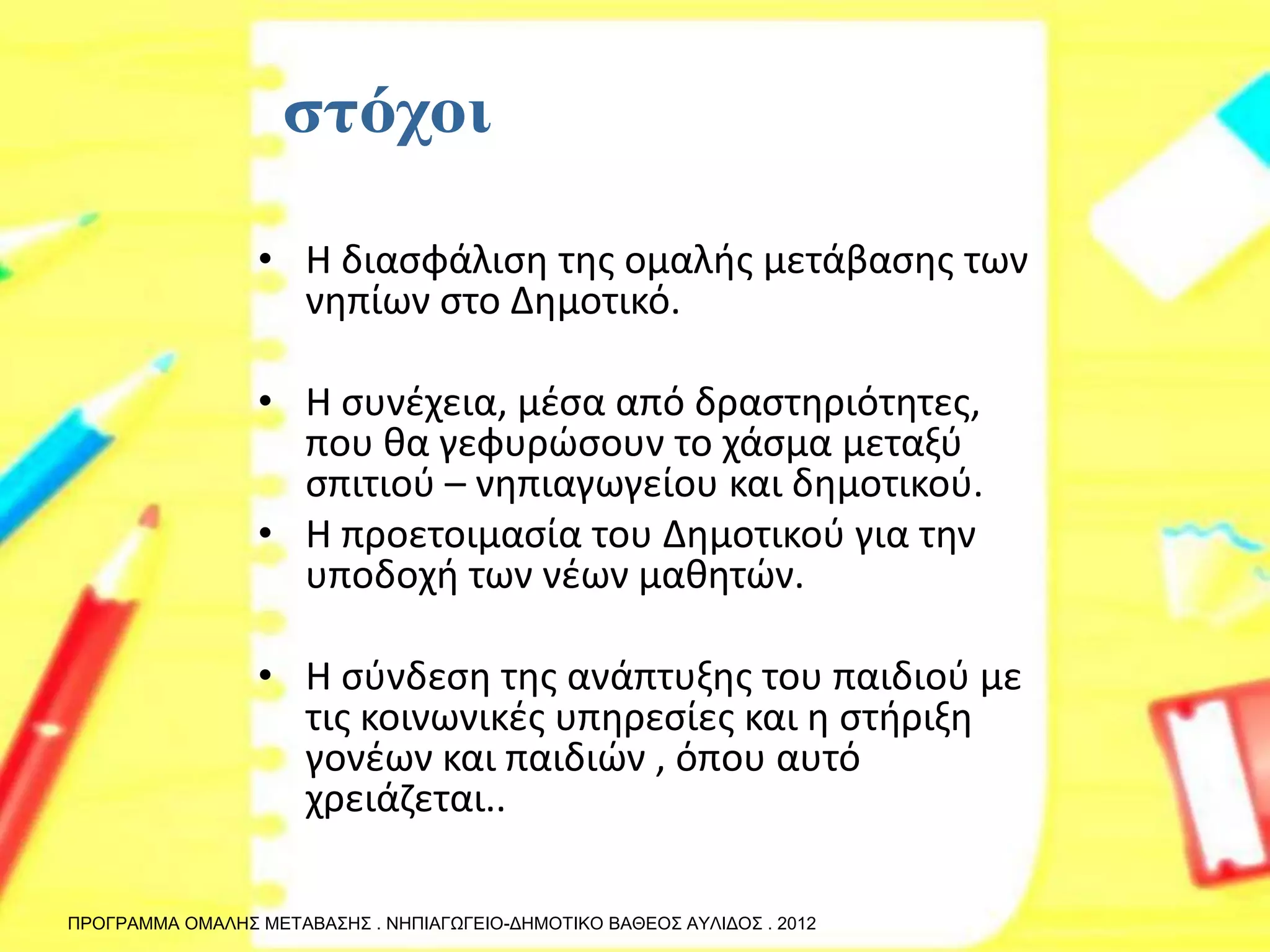 •Η διασφάλιση της ομαλής μετάβασης των νηπίων στο Δημοτικό. 
•Η συνέχεια, μέσα από δραστηριότητες, που θα γεφυρώσουν το χάσμα μεταξύ σπιτιού – νηπιαγωγείου και δημοτικού. 
•Η προετοιμασία του Δημοτικού για την υποδοχή των νέων μαθητών. 
•Η σύνδεση της ανάπτυξης του παιδιού με τις κοινωνικές υπηρεσίες και η στήριξη γονέων και παιδιών , όπου αυτό χρειάζεται.. 
ΠΡΟΓΡΑΜΜΑ ΟΜΑΛΗΣ ΜΕΤΑΒΑΣΗΣ . ΝΗΠΙΑΓΩΓΕΙΟ-ΔΗΜΟΤΙΚΟ ΒΑΘΕΟΣ ΑΥΛΙΔΟΣ . 2012  