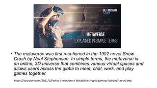 • The metaverse was first mentioned in the 1992 novel Snow
Crash by Neal Stephenson. In simple terms, the metaverse is
an ...
