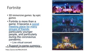 Fortnite
• 3D immersive games by epic
games
• Fortnite is more than a
game: It became a social
meeting place for many
groups of friends,
particularly younger
people, and particularly
during the coronavirus
pandemic.
• Live virtual concert
• Support in-game currency
https://www.epicgames.com/fortnite/en-US/home
https://youtu.be/NBsCzN-jfvA
 