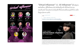“Virtual Influencer” หรือ “AI Influencer” (อินฟลูเอน
เซอร์เสมือน) ผู้มีอิทธิพลบนโลกโซเชียลที่ถูกสร้างขึ้นโดยโปรแกรม
คอมพิวเตอร์ โดยแต่ละคนจะมีบุคลิกที่โดดเด่นเหมือนมนุษย์ทั่วไป แต่ไม่
มีอยู่บนโลกความจริง
 