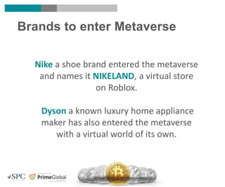 Brands to enter Metaverse
Nike a shoe brand entered the metaverse
and names it NIKELAND, a virtual store
on Roblox.
Dyson a known luxury home appliance
maker has also entered the metaverse
with a virtual world of its own.
 