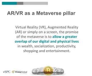 AR/VR as a Metaverse pillar
Virtual Reality (VR), Augmented Reality
(AR) or simply on a screen, the promise
of the metaverse is to allow a greater
overlap of our digital and physical lives
in wealth, socialization, productivity,
shopping and entertainment.
 
