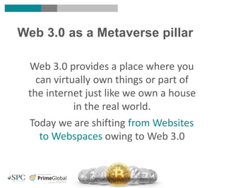 Web 3.0 provides a place where you
can virtually own things or part of
the internet just like we own a house
in the real world.
Today we are shifting from Websites
to Webspaces owing to Web 3.0
Web 3.0 as a Metaverse pillar
 