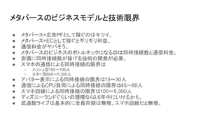 メタバースのビジネスモデルと技術限界
● メタバース+広告PFとして稼ぐのはキツイ。
● メタバース+ECとして稼ぐとギリギリ利益。
● 通信料金がヤバそう。
● メタバースのビジネスのボトルネックになるのは同時接続数と通信料金。
● 安価に同時接続数が稼げる技術の開発が必要。
● スマホの通信による同時接続の限界は
○ メッシュ型100～700人
○ スター型800～5,300人
● アバター表示による同時接続の限界は15～30人
● 通信によるCPU負荷による同時接続の限界は45～80人
● スマホ回線による同時接続の限界は100～5,300人
● ディズニーランドぐらいの規模なら5,6年中にいけるかも。
● 武道館ライブは基本的に全員同期は無理。スマホ回線だと無理。
 