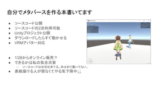 自分でメタバースを作る本書いてます
● ソースコード公開
● ソースコードの2次利用可能
● Unityプロジェクト公開
● ダウンロードしたらすぐ動かせる
● VRMアバター対応
● 1/28からオンライン販売？
● できるかは私の気合次第
○ ソースコードはほぼ出来てる。本はまだ書いてない。
● 表紙描ける人が居なくてやる気下降中↓↓
 