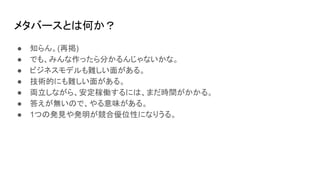 メタバースとは何か？
● 知らん。(再掲)
● でも、みんな作ったら分かるんじゃないかな。
● ビジネスモデルも難しい面がある。
● 技術的にも難しい面がある。
● 両立しながら、安定稼働するには、まだ時間がかかる。
● 答えが無いので、やる意味がある。
● 1つの発見や発明が競合優位性になりうる。
 
