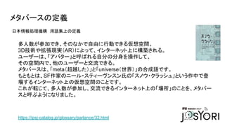 メタバースの定義
日本情報処理機構　用語集上の定義
https://ipsj-catalog.jp/glossary/parlance/32.html
多人数が参加でき、そのなかで自由に行動できる仮想空間。
3D技術や拡張現実（AR）によって、インターネット上に構築される。
ユーザーは、「アバター」と呼ばれる自分の分身を操作して、
その空間内で、他のユーザーと交流できる。
メタバースは、「meta（超越した）」と「universe（世界）」の合成語です。
もともとは、SF作家のニール・スティーヴンスン氏の「スノウ・クラッシュ」という作中で登
場するインターネット上の仮想空間のことです。
これが転じて、多人数が参加し、交流できるインターネット上の「場所」のことを、メタバー
スと呼ぶようになりました。
 