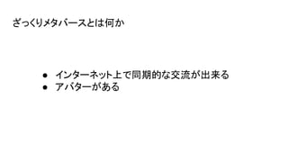 ざっくりメタバースとは何か
● インターネット上で同期的な交流が出来る
● アバターがある
 