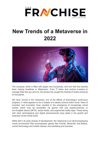 New Trends of a Metaverse in
2022
The computer world is filled with jargon and buzzwords, and one that has recently
been making headlines is ‘Metaverse’. From IT titans and venture investors to
average folks like you and me, the phrase has caught the interest of nearly everyone
on the planet.
We have arrived in the metaverse, one of the effects of technology’s continuous
progress, in what appears to be a chapter of a classic science fiction novel. Years of
invention and innovation have resulted in the emergence of increasingly virtual
worlds, which may be accessible via games that use cryptocurrencies or
non-fungible tokens (NFTs), social media, and augmented reality apps. These along
with other technological and digital advancements have aided in the growth and
extension of the virtual world.
While still in its early phases of development, the metaverse is an all-encompassing
virtual environment that encompasses games like Fortnite, Minecraft, and Roblox,
current technology and mobile internet, and marketing and business.
 