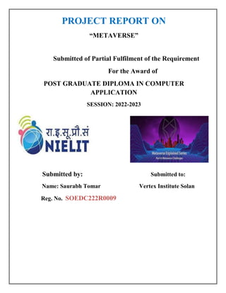 PROJECT REPORT ON
“METAVERSE”
Submitted of Partial Fulfilment of the Requirement
For the Award of
POST GRADUATE DIPLOMA IN COMPUTER
APPLICATION
SESSION: 2022-2023
Submitted by: Submitted to:
Name: Saurabh Tomar Vertex Institute Solan
Reg. No. SOEDC222R0009
 