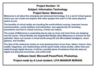 Project Number: 14
Subject: Information Technology.
Project Name: Metaverse
Metaverse is all about the emerging and advanced technology. It is a set of virtual spaces
where you can create and explore with other people who aren't in the same physical
space as you.
The benefits of virtual reality are traveling the world without moving, improves human
communication, social relations and interaction, new opportunity for branding,
promotions and due to virtual currency, crimes can reduce.
The scope of Metaverse is expanding day by day as more and more firms are stepping
into the sector. Virtual Reality and Augmented Reality allow Metaverse to achieve its full
potential. Users can access a virtual world using VR and AR-enabled headgears, smart
glasses, and handles.
The idea of the metaverse means an ever-growing share of our lives, labour, leisure, time,
wealth, happiness, and relationships will be spent inside virtual worlds, rather than just
aided through digital devices. It will be a parallel plane of existence that sits atop our
digital and physical economies, and unites both.
Software Used: Microsoft PowerPoint, Photoshop.
Project made by A Level student: LIYA MANSUR MORANI.
 