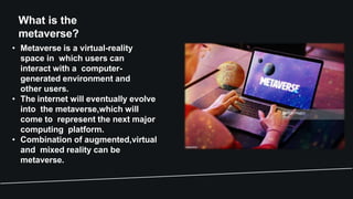 What is the
metaverse?
• Metaverse is a virtual-reality
space in which users can
interact with a computer-
generated environment and
other users.
• The internet will eventually evolve
into the metaverse,which will
come to represent the next major
computing platform.
• Combination of augmented,virtual
and mixed reality can be
metaverse.
 