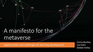 A manifesto for the
metaverse
opportunities and challenges for learning development
Carina Buckley
Lee Fallin
Debbie Holley
 