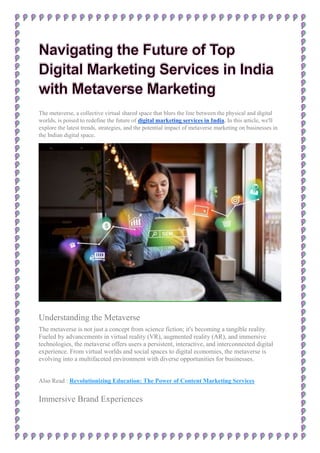 The metaverse, a collective virtual shared space that blurs the line between the physical and digital
worlds, is poised to redefine the future of digital marketing services in India. In this article, we'll
explore the latest trends, strategies, and the potential impact of metaverse marketing on businesses in
the Indian digital space.
Understanding the Metaverse
The metaverse is not just a concept from science fiction; it's becoming a tangible reality.
Fueled by advancements in virtual reality (VR), augmented reality (AR), and immersive
technologies, the metaverse offers users a persistent, interactive, and interconnected digital
experience. From virtual worlds and social spaces to digital economies, the metaverse is
evolving into a multifaceted environment with diverse opportunities for businesses.
Also Read : Revolutionizing Education: The Power of Content Marketing Services
Immersive Brand Experiences
 