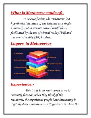 What is Metaverse made of:-
In science fiction, the "metaverse" is a
hypothetical iteration of the Internet as a single,
universal, and immersive virtual world that is
facilitated by the use of virtual reality (VR) and
augmented reality (AR) headsets.
Layers in Metaverse:-
Experience:-
This is the layer most people seem to
currently focus on when they think of the
metaverse, the experiences people have interacting in
digitally driven environments. Experience is where the
 