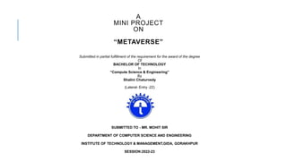 A
MINI PROJECT
ON
“METAVERSE”
Submitted in partial fulfillment of the requirement for the award of the degree
Of
BACHELOR OF TECHNOLOGY
In
“Compute Science & Engineering”
By
Shalini Chaturvedy
(Lateral- Entry -22)
SUBMITTED TO - MR. MOHIT SIR
DEPARTMENT OF COMPUTER SCIENCE AND ENGINEERING
INSTITUTE OF TECHNOLOGY & MANAGEMENT,GIDA, GORAKHPUR
SESSION:2022-23
 