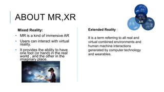 ABOUT MR,XR
Mixed Reality:
• MR is a kind of immersive AR
• Users can interact with virtual
reality.
• It provides the abi...