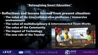 Information Classification: General
onegiantleap.com
by Carlos J. Ochoa ©
“Reimagining Smart Education“
• Reflections and lessons learned from present situation:
• The value of On-Line/collaborative platforms / Immersive
environments
• The value of multidisciplinary & interconnected Team Works
• The value of the Community
• The impact of Technology
• The new role of the Teacher
 