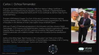 Information Classification: General
Carlos J. Ochoa Fernandez:
Engineer from Madrid Polytechnic University, MBA from Babson College, Certificate in
Innovation and Entrepreneurship by Maryland University, Certificate in Digital Marketing for
International Business Development (ICEX) and ITC & Gis Certificate by Siemens Data-Technic
Schule (Germany).
President VRAR Madrid Chapter, Co-Chair of Education Committee, Immersive Learning
Founding Member, ICICLE X-Reality for Learning and Performance Augmentation SIG, Member
of Educators in VR, Member of Smart Cities Experts Group of AENOR (Spain)
With over 25 years of International experience in the Innovation and New Advance Digital
Technologies in ITC Industry and Digital Education. Leading successful organizations (SIEMENS,
Sagentia, Altran, Founder and CEO of E_Learning Consulting, ONE Digital Consulting &
SmartEducationLabs, with a balance strategic mission and innovative business development
vision.
Author of the White Paper “Best Practices in VR in Education” and “State of Art of XR in
Education” by VR/AR Association and Member of Several Experts Committees in XR in Training,
Education, Training, Cultural Heritage, Tourism and Smart Cities
www.carlosjochoa.com
http://es.linkedin.com/in/carlosochoafernandez
http://es.slideshare.net/CarlosOchoaFernandez
https://twitter.com/CarlosJOchoaFer
Carlos J. Ochoa Fernández ©
 