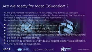 Information Classification: General
onegiantleap.com
by Carlos J. Ochoa ©
Are we ready for Meta Education ?
All this great moment, very artificial, if I may, I already lived it almost 20 years ago.
Today from a more relaxed position, from reflection, I could almost say that disruption in
education is not possible, but transformation and acceleration YES.
But always from the point of view that technology:
• eliminates barriers and does not create new ones,
• technology is accessible to all equally,
• technology unites us, and does not distance us,
• technology allows us to advance in democracy and not go backward,
• be freer and no more slaves,
• be more independent as individuals and participatory as a collective,
• richer and not impoverished...
 