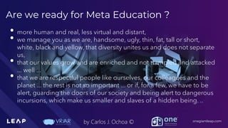 Information Classification: General
onegiantleap.com
by Carlos J. Ochoa ©
Are we ready for Meta Education ?
• more human and real, less virtual and distant,
• we manage you as we are, handsome, ugly, thin, fat, tall or short,
white, black and yellow, that diversity unites us and does not separate
us,
• that our values grow and are enriched and not trampled and attacked
... well ...
• that we are respectful people like ourselves, our colleagues and the
planet ... the rest is not so important ... or if, for a few, we have to be
alert, guarding the doors of our society and being alert to dangerous
incursions, which make us smaller and slaves of a hidden being. ..
 