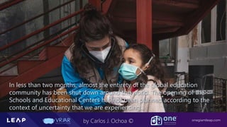 Information Classification: General
onegiantleap.com
by Carlos J. Ochoa ©
In less than two months, almost the entirety of the global education
community has been shut down around the world. The opening of the
Schools and Educational Centers has not been planned according to the
context of uncertainty that we are experiencing...
 