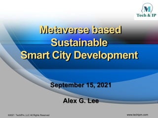 ©2021 TechIPm, LLC All Rights Reserved www.techipm.com
Metaverse based
Sustainable
Smart City Development
September 15, 2021
Alex G. Lee
 